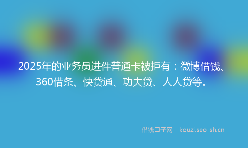 2025年的业务员进件普通卡被拒有：微博借钱、360借条、快贷通、功夫贷、人人贷等。