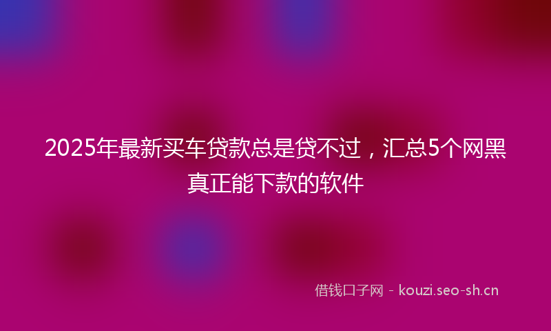 2025年最新买车贷款总是贷不过,汇总5个网黑真正能下款的软件