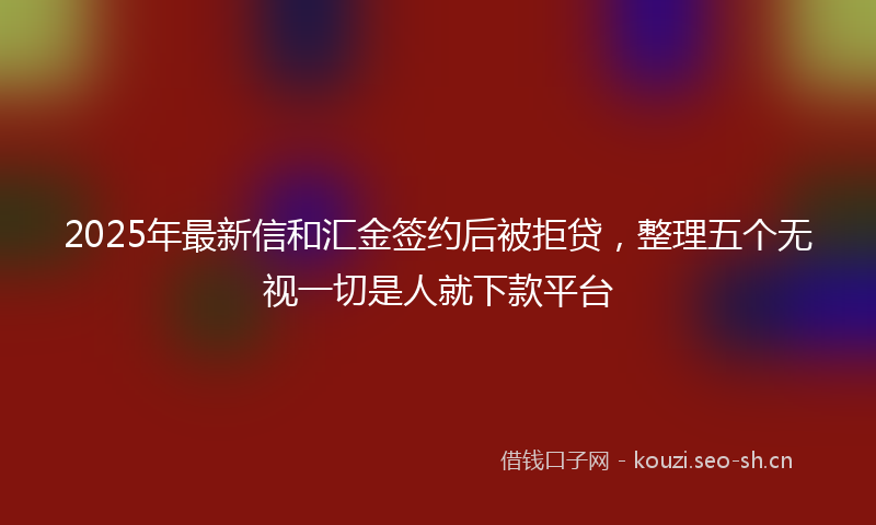 2025年最新信和汇金签约后被拒贷，整理五个无视一切是人就下款平台