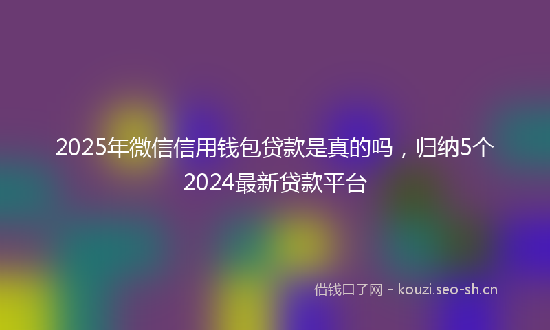 2025年微信信用钱包贷款是真的吗，归纳5个2024最新贷款平台