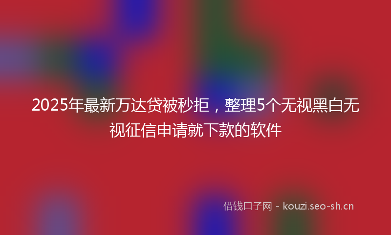 2025年最新万达贷被秒拒，整理5个无视黑白无视征信申请就下款的软件