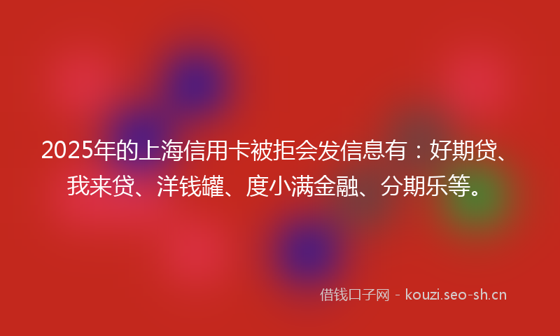 2025年的上海信用卡被拒会发信息有：好期贷、我来贷、洋钱罐、度小满金融、分期乐等。