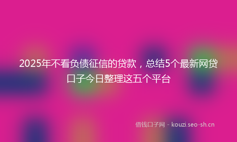 2025年不看负债征信的贷款,总结5个最新网贷口子今日整理这五个平台