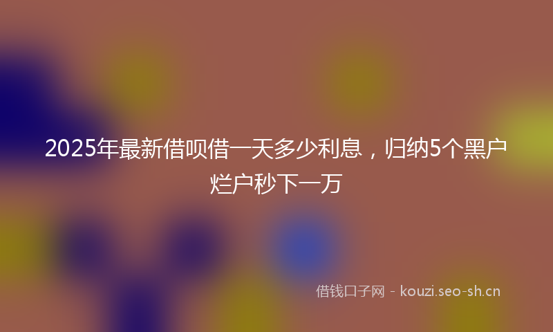 2025年最新借呗借一天多少利息，归纳5个黑户烂户秒下一万