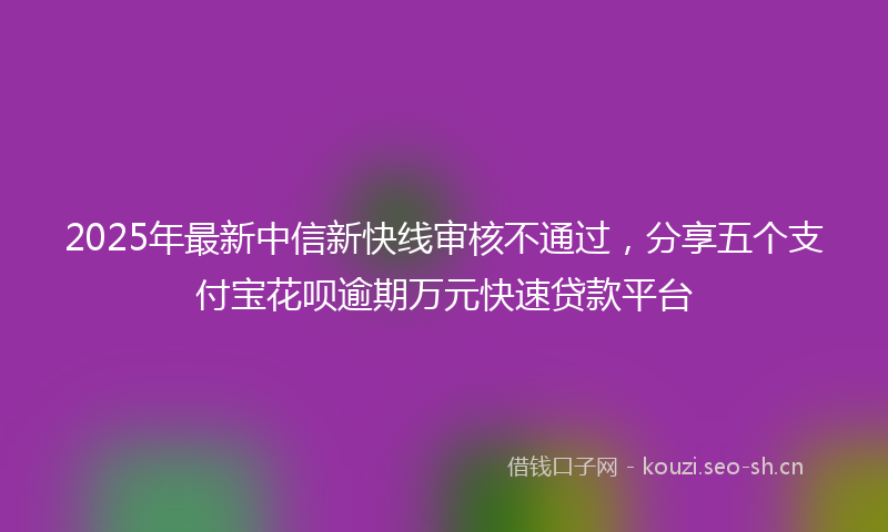 2025年最新中信新快线审核不通过，分享五个支付宝花呗逾期万元快速贷款平台