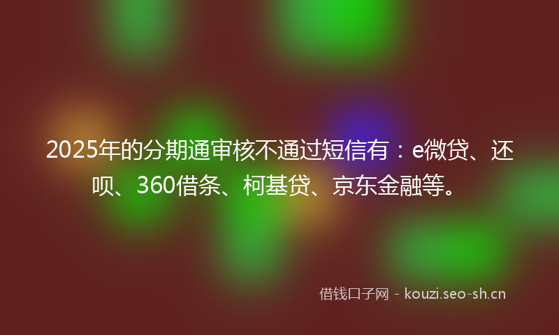 2025年的分期通审核不通过短信有：e微贷、还呗、360借条、柯基贷、京东金融等。