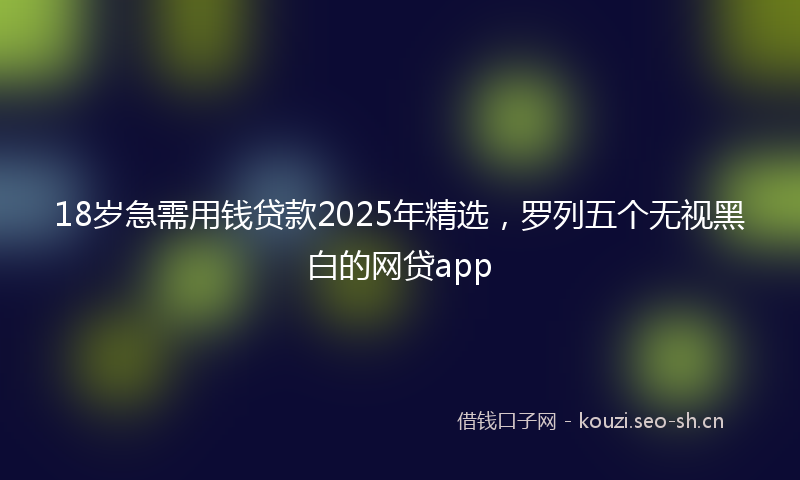 18岁急需用钱贷款2025年精选,罗列五个无视黑白的网贷app