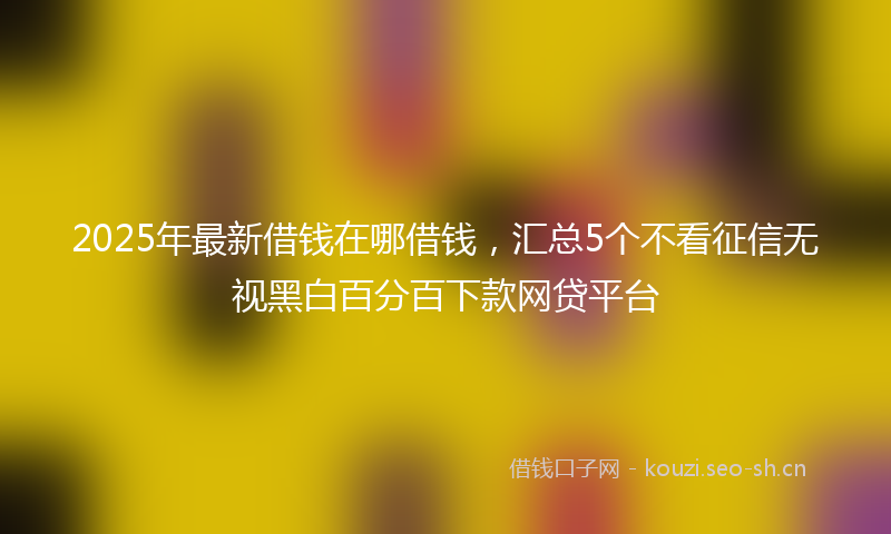 2025年最新借钱在哪借钱,汇总5个不看征信无视黑白百分百下款网贷平台