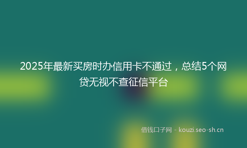 2025年最新买房时办信用卡不通过，总结5个网贷无视不查征信平台