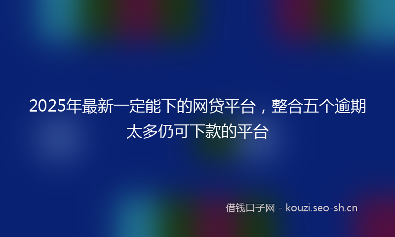 2025年最新一定能下的网贷平台，整合五个逾期太多仍可下款的平台