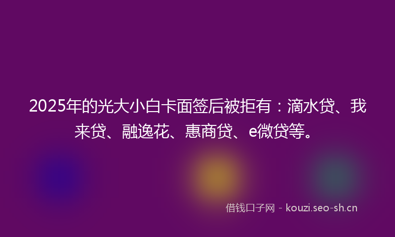 2025年的光大小白卡面签后被拒有：滴水贷、我来贷、融逸花、惠商贷、e微贷等。