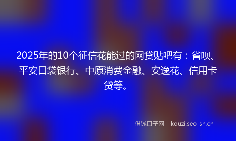 2025年的10个征信花能过的网贷贴吧有：省呗、平安口袋银行、中原消费金融、安逸花、信用卡贷等。
