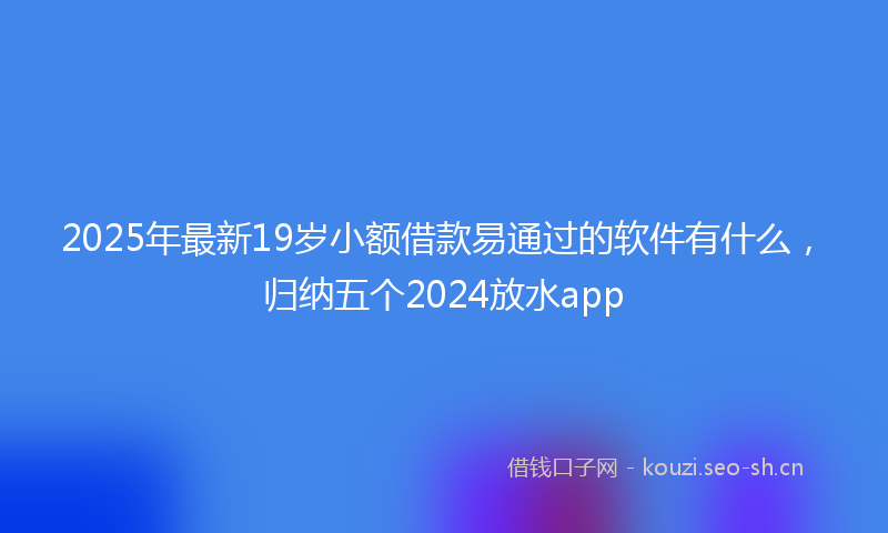 2025年最新19岁小额借款易通过的软件有什么，归纳五个2024放水app