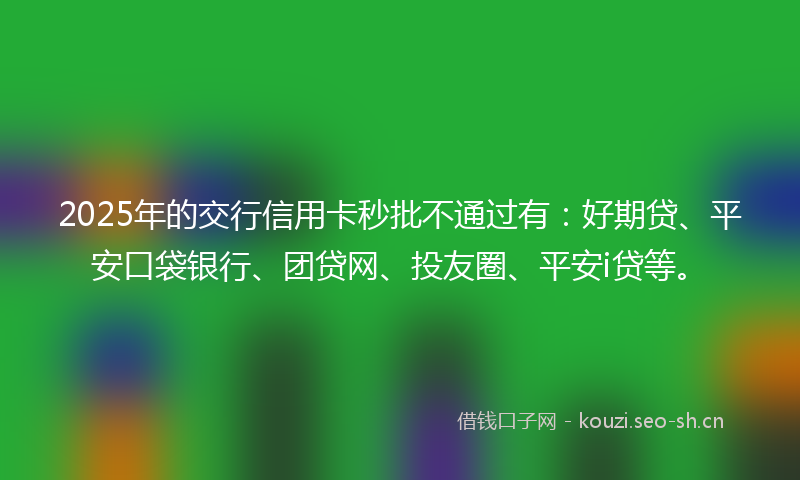 2025年的交行信用卡秒批不通过有：好期贷、平安口袋银行、团贷网、投友圈、平安i贷等。