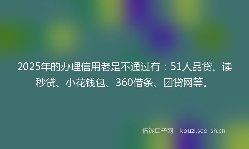 2025年的办理信用老是不通过有：51人品贷、读秒贷、小花钱包、360借条、团贷网等。