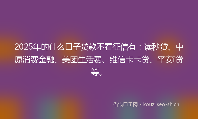 2025年的什么口子贷款不看征信有：读秒贷、中原消费金融、美团生活费、维信卡卡贷、平安i贷等。