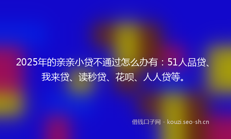 2025年的亲亲小贷不通过怎么办有：51人品贷、我来贷、读秒贷、花呗、人人贷等。