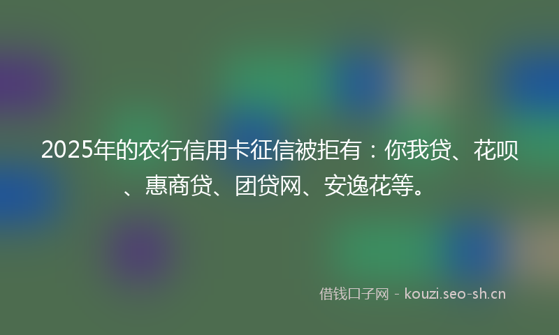 2025年的农行信用卡征信被拒有：你我贷、花呗、惠商贷、团贷网、安逸花等。