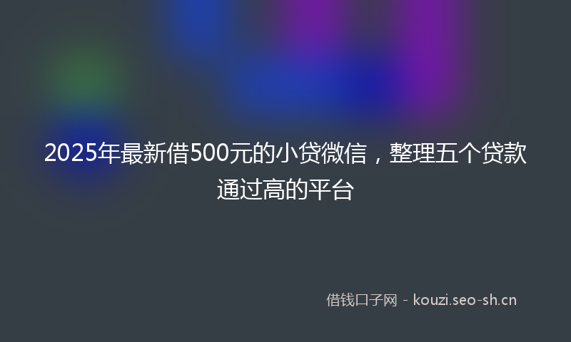 2025年最新借500元的小贷微信，整理五个贷款通过高的平台