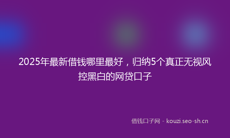 2025年最新借钱哪里最好,归纳5个真正无视风控黑白的网贷口子