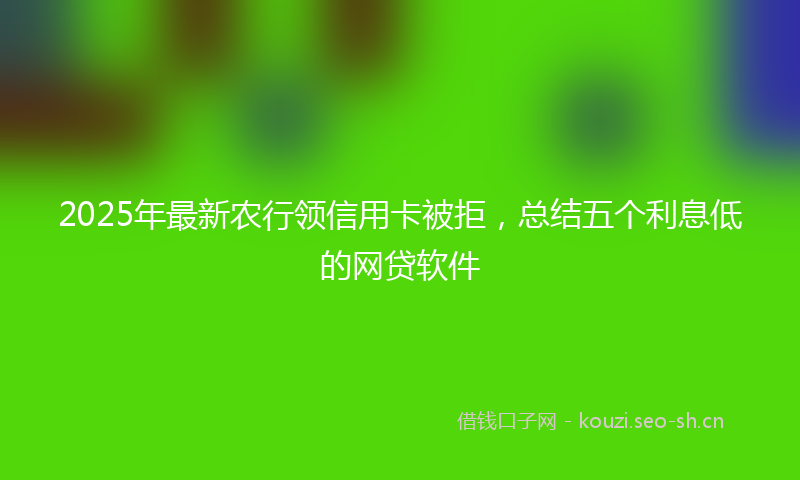 2025年最新农行领信用卡被拒，总结五个利息低的网贷软件