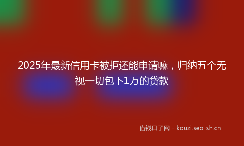 2025年最新信用卡被拒还能申请嘛,归纳五个无视一切包下1万的贷款