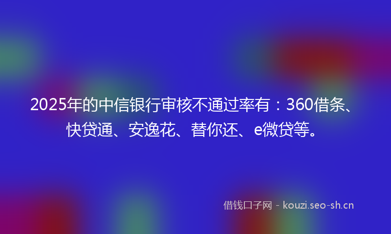 2025年的中信银行审核不通过率有：360借条、快贷通、安逸花、替你还、e微贷等。