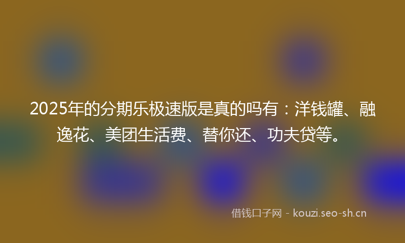 2025年的分期乐极速版是真的吗有：洋钱罐、融逸花、美团生活费、替你还、功夫贷等。