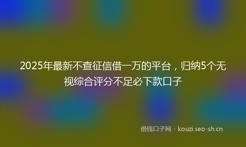 2025年最新不查征信借一万的平台，归纳5个无视综合评分不足必下款口子