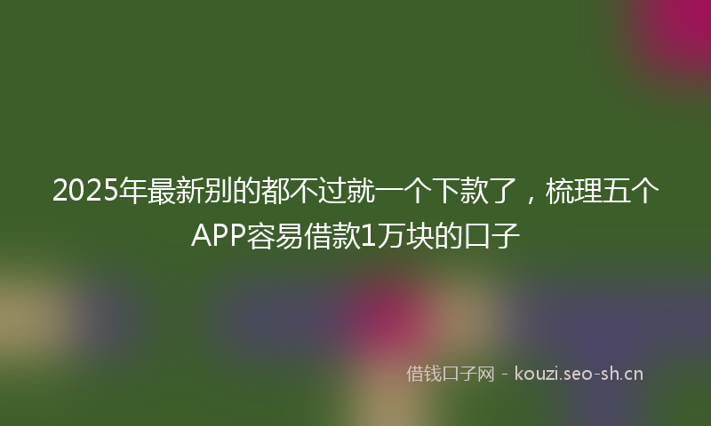 2025年最新别的都不过就一个下款了,梳理五个APP容易借款1万块的口子