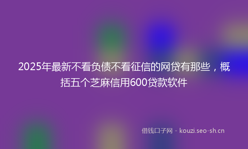 2025年最新不看负债不看征信的网贷有那些，概括五个芝麻信用600贷款软件