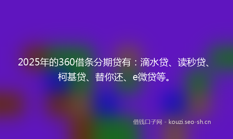 2025年的360借条分期贷有：滴水贷、读秒贷、柯基贷、替你还、e微贷等。