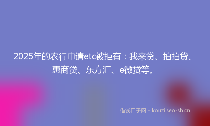 2025年的农行申请etc被拒有：我来贷、拍拍贷、惠商贷、东方汇、e微贷等。