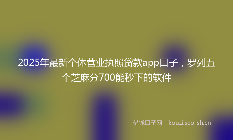 2025年最新个体营业执照贷款app口子，罗列五个芝麻分700能秒下的软件