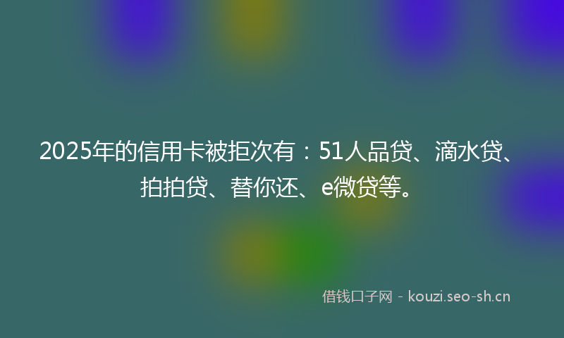 2025年的信用卡被拒次有：51人品贷、滴水贷、拍拍贷、替你还、e微贷等。