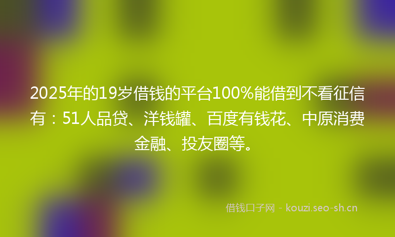 2025年的19岁借钱的平台100%能借到不看征信有：51人品贷、洋钱罐、百度有钱花、中原消费金融、投友圈等。
