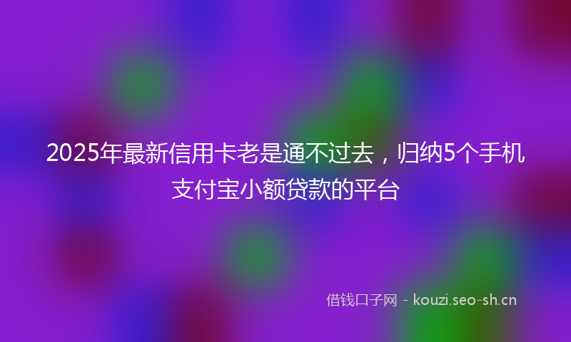 2025年最新信用卡老是通不过去，归纳5个手机支付宝小额贷款的平台