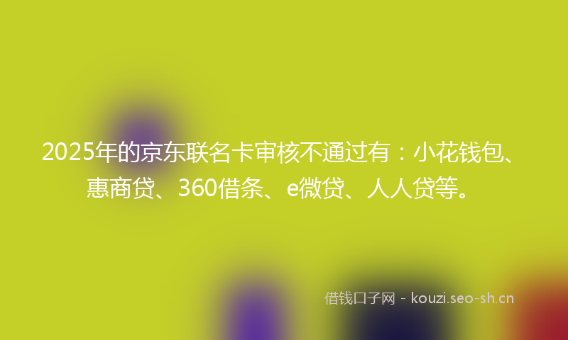 2025年的京东联名卡审核不通过有:小花钱包、惠商贷、360借条、e微贷、人人贷等。