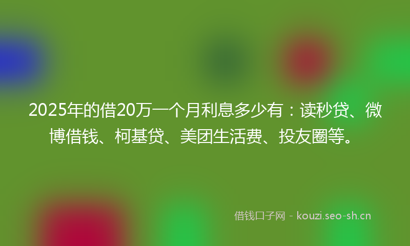 2025年的借20万一个月利息多少有：读秒贷、微博借钱、柯基贷、美团生活费、投友圈等。