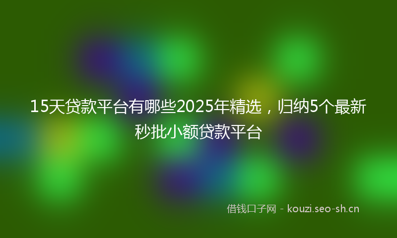 15天贷款平台有哪些2025年精选，归纳5个最新秒批小额贷款平台