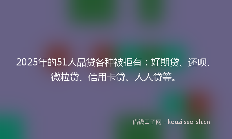 2025年的51人品贷各种被拒有：好期贷、还呗、微粒贷、信用卡贷、人人贷等。