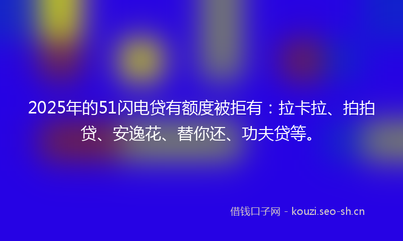2025年的51闪电贷有额度被拒有：拉卡拉、拍拍贷、安逸花、替你还、功夫贷等。