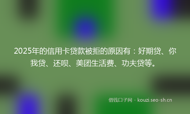 2025年的信用卡贷款被拒的原因有：好期贷、你我贷、还呗、美团生活费、功夫贷等。