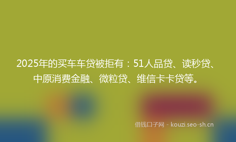 2025年的买车车贷被拒有:51人品贷、读秒贷、中原消费金融、微粒贷、维信卡卡贷等。