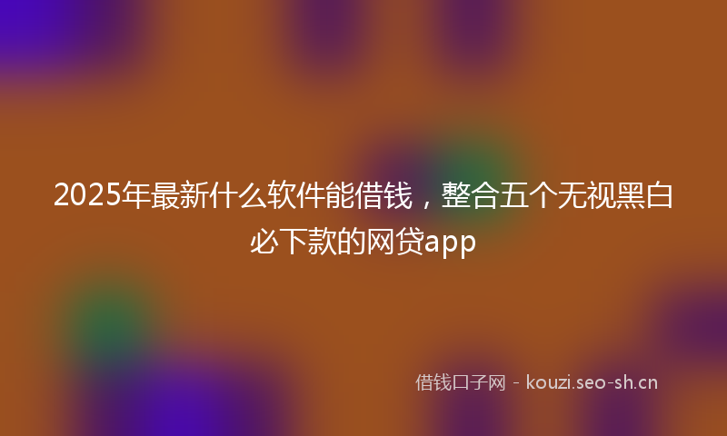 2025年最新什么软件能借钱，整合五个无视黑白必下款的网贷app