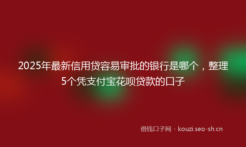 2025年最新信用贷容易审批的银行是哪个，整理5个凭支付宝花呗贷款的口子