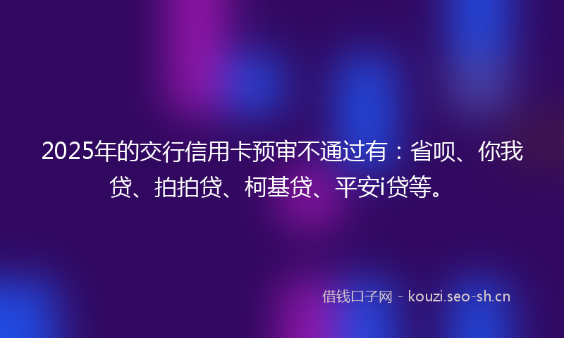 2025年的交行信用卡预审不通过有：省呗、你我贷、拍拍贷、柯基贷、平安i贷等。