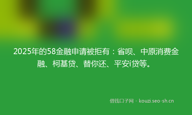 2025年的58金融申请被拒有：省呗、中原消费金融、柯基贷、替你还、平安i贷等。