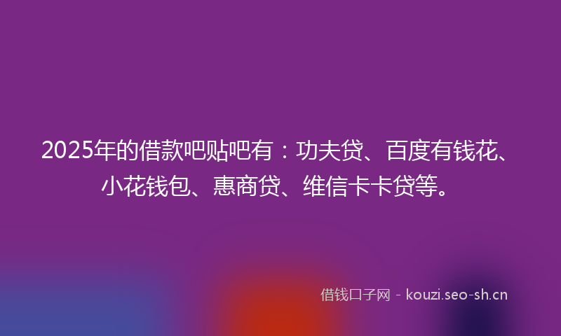 2025年的借款吧贴吧有：功夫贷、百度有钱花、小花钱包、惠商贷、维信卡卡贷等。