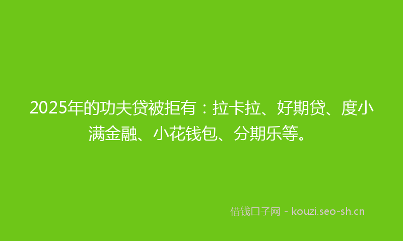 2025年的功夫贷被拒有：拉卡拉、好期贷、度小满金融、小花钱包、分期乐等。